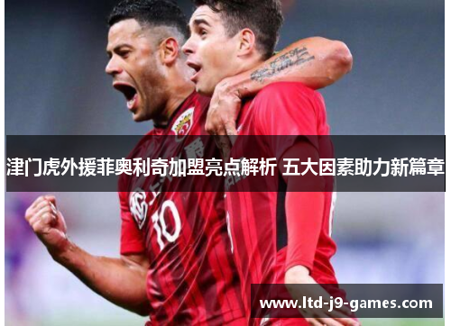 津门虎外援菲奥利奇加盟亮点解析 五大因素助力新篇章