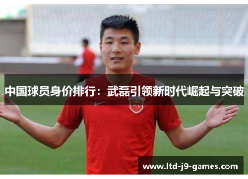 中国球员身价排行：武磊引领新时代崛起与突破