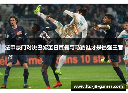 法甲豪门对决巴黎圣日耳曼与马赛谁才是最强王者 法甲豪门对决巴黎圣日耳曼与马赛谁才是最强王者