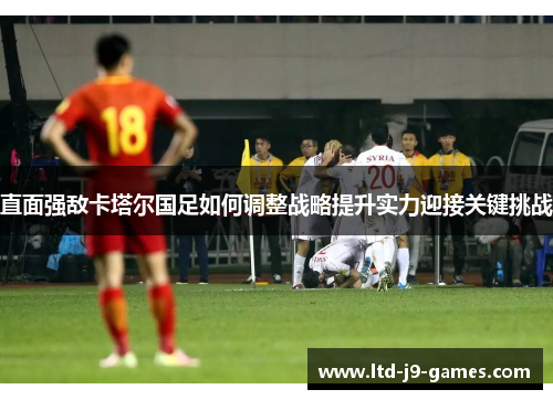 直面强敌卡塔尔国足如何调整战略提升实力迎接关键挑战