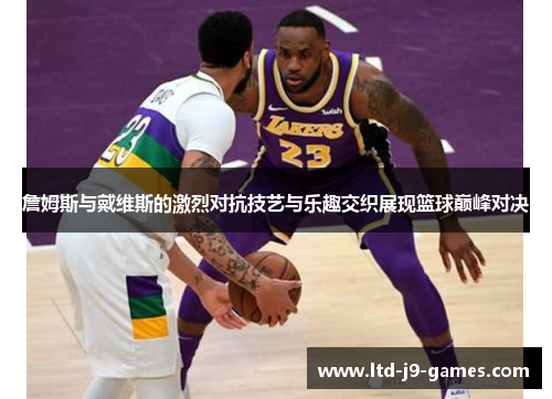 詹姆斯与戴维斯的激烈对抗技艺与乐趣交织展现篮球巅峰对决