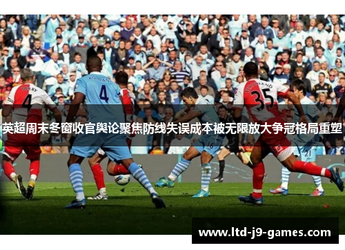 英超周末冬窗收官舆论聚焦防线失误成本被无限放大争冠格局重塑