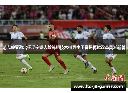 范志毅受邀出任辽宁铁人教练组技术指导中甲赛场再掀改革风潮新篇 范志毅受邀出任辽宁铁人教练组技术指导中甲赛场再掀改革风潮新篇
