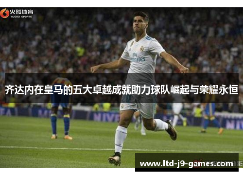 齐达内在皇马的五大卓越成就助力球队崛起与荣耀永恒 齐达内在皇马的五大卓越成就助力球队崛起与荣耀永恒