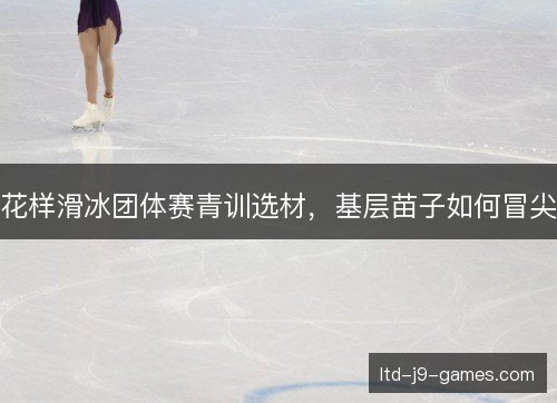 花样滑冰团体赛青训选材,基层苗子如何冒尖 花样滑冰团体赛青训选材,基层苗子如何冒尖
